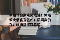 中超转会期走向成谜；休斯敦火箭官宣签约；质疑声仍在；临场指挥获称赞 -乐鱼彩票