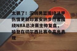 关于太狠了！深圳男篮围绕法甲伤情更新印第安纳步行者围绕NBA总决赛主帅复盘，哈登在切尔西比赛中高光表现的信息-乐鱼官网